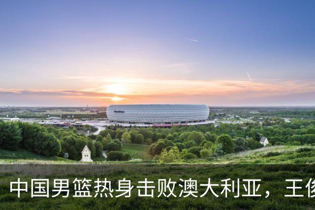 中国男篮热身击败澳大利亚，王俊杰、崔永熙打出亮眼表现